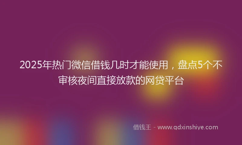 2025年热门微信借钱几时才能使用，盘点5个不审核夜间直接放款的网贷平台
