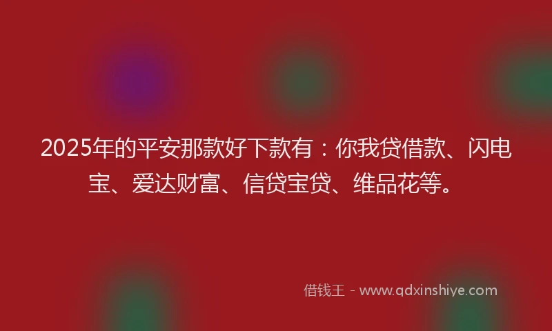 2025年的平安那款好下款有：你我贷借款、闪电宝、爱达财富、信贷宝贷、维品花等。