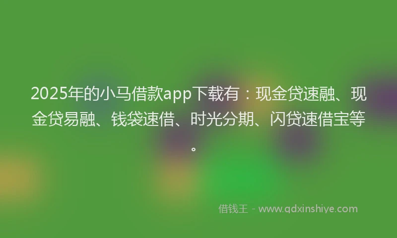2025年的小马借款app下载有：现金贷速融、现金贷易融、钱袋速借、时光分期、闪贷速借宝等。