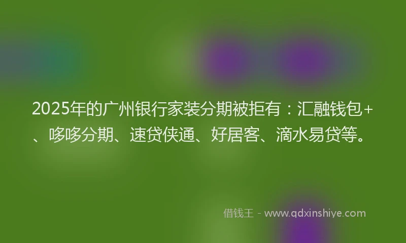 2025年的广州银行家装分期被拒有：汇融钱包+、哆哆分期、速贷侠通、好居客、滴水易贷等。