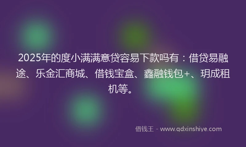 2025年的度小满满意贷容易下款吗有：借贷易融途、乐金汇商城、借钱宝盒、鑫融钱包+、玥成租机等。