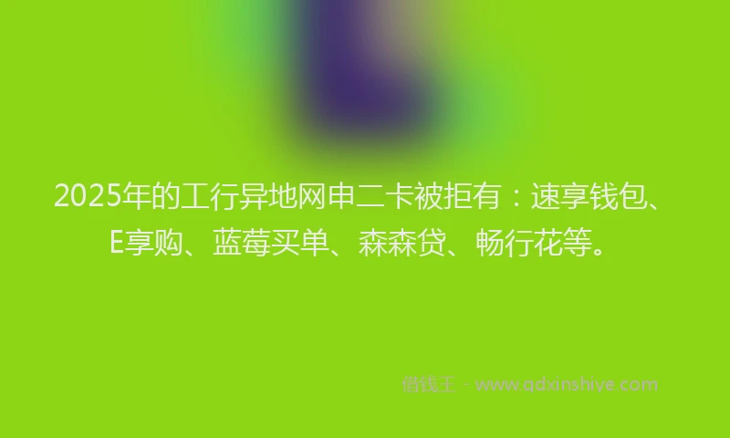 2025年的工行异地网申二卡被拒有：速享钱包、E享购、蓝莓买单、森森贷、畅行花等。
