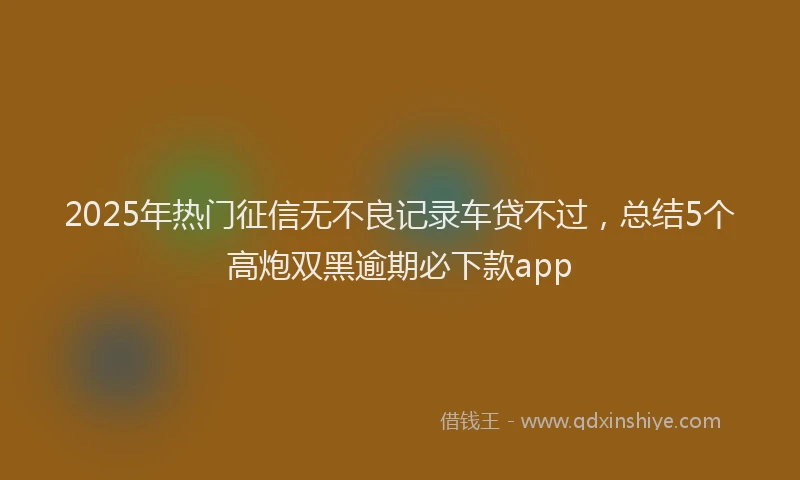 2025年热门征信无不良记录车贷不过，总结5个高炮双黑逾期必下款app