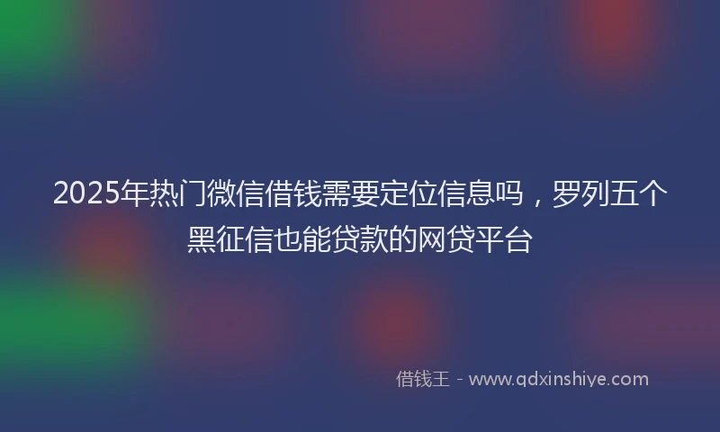 2025年热门微信借钱需要定位信息吗，罗列五个黑征信也能贷款的网贷平台