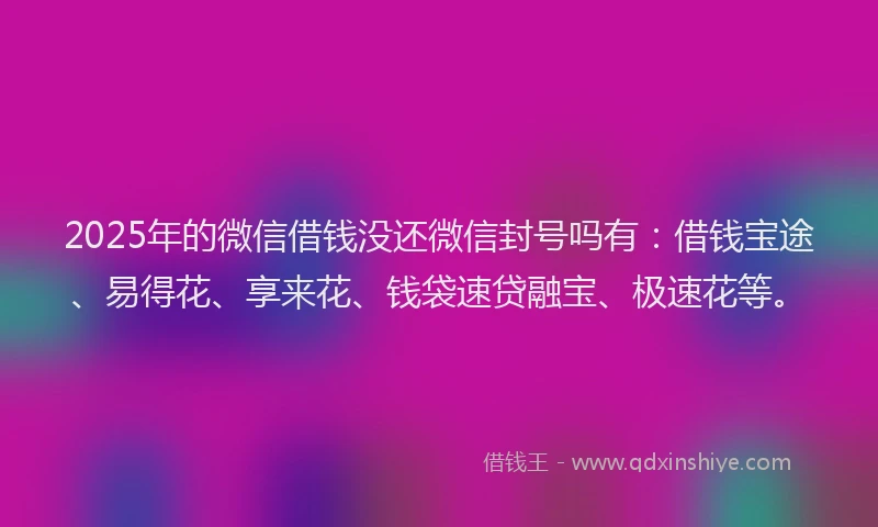 2025年的微信借钱没还微信封号吗有：借钱宝途、易得花、享来花、钱袋速贷融宝、极速花等。