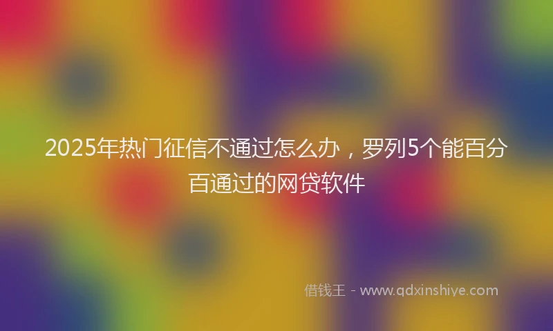 2025年热门征信不通过怎么办，罗列5个能百分百通过的网贷软件