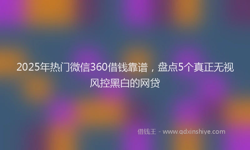 2025年热门微信360借钱靠谱，盘点5个真正无视风控黑白的网贷