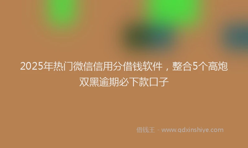 2025年热门微信信用分借钱软件，整合5个高炮双黑逾期必下款口子