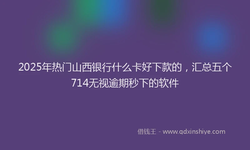 2025年热门山西银行什么卡好下款的，汇总五个714无视逾期秒下的软件
