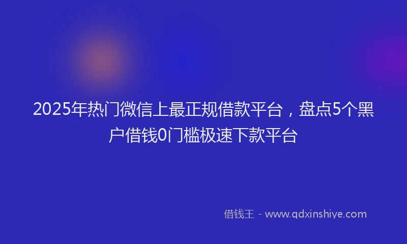 2025年热门微信上最正规借款平台，盘点5个黑户借钱0门槛极速下款平台