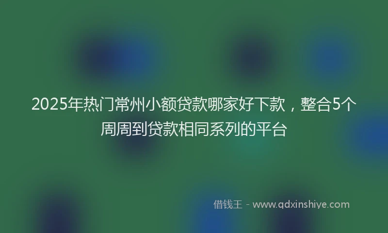 2025年热门常州小额贷款哪家好下款，整合5个周周到贷款相同系列的平台