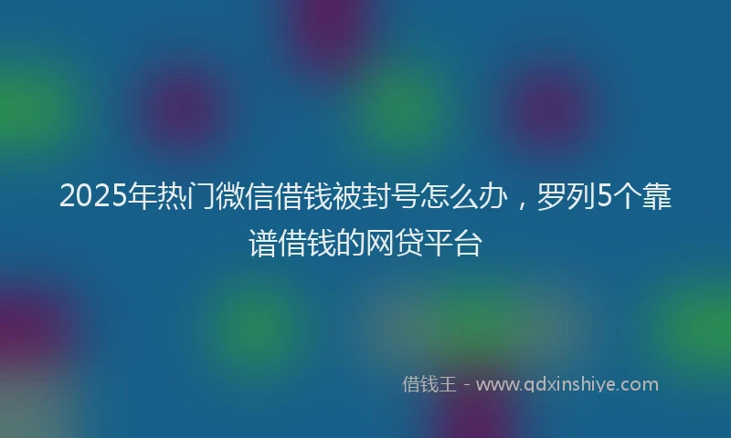2025年热门微信借钱被封号怎么办，罗列5个靠谱借钱的网贷平台