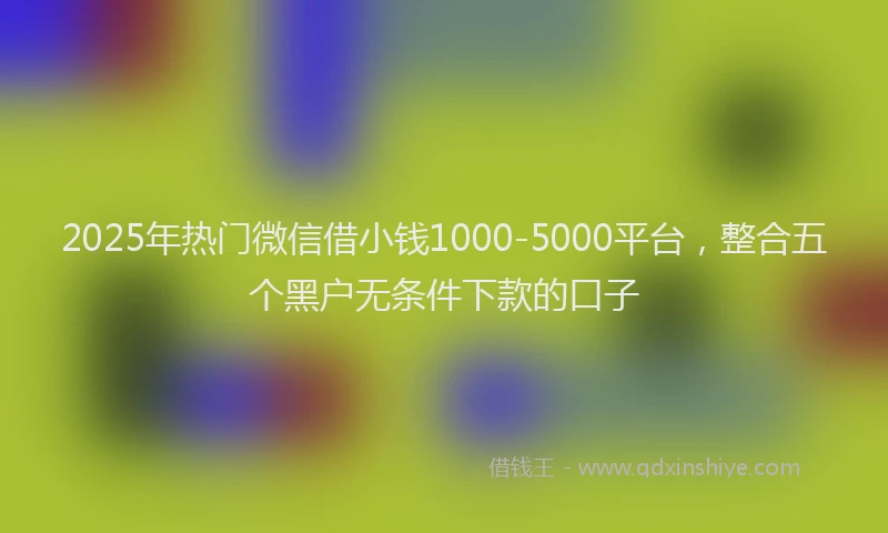 2025年热门微信借小钱1000-5000平台，整合五个黑户无条件下款的口子