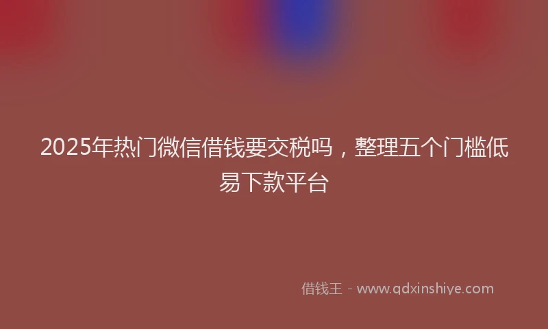 2025年热门微信借钱要交税吗，整理五个门槛低易下款平台