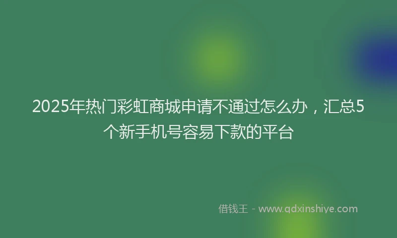 2025年热门彩虹商城申请不通过怎么办，汇总5个新手机号容易下款的平台