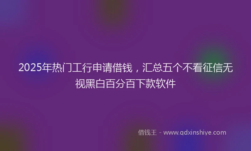 2025年热门工行申请借钱,汇总五个不看征信无视黑白百分百下款软件