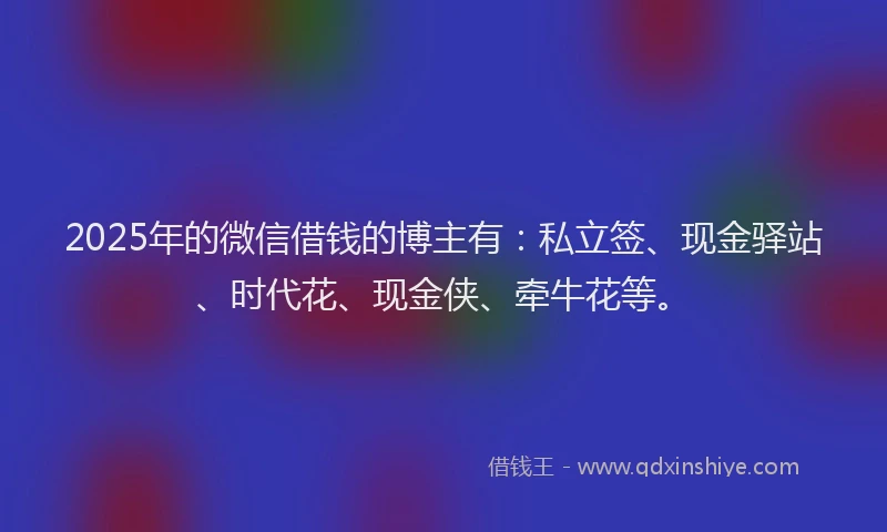 2025年的微信借钱的博主有：私立签、现金驿站、时代花、现金侠、牵牛花等。