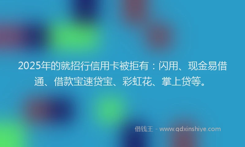 2025年的就招行信用卡被拒有：闪用、现金易借通、借款宝速贷宝、彩虹花、掌上贷等。