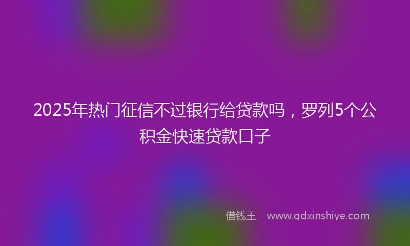 2025年热门征信不过银行给贷款吗，罗列5个公积金快速贷款口子