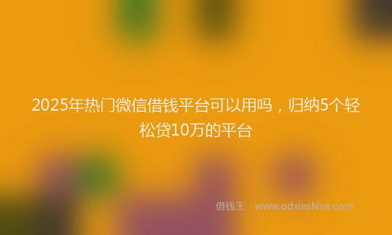2025年热门微信借钱平台可以用吗，归纳5个轻松贷10万的平台