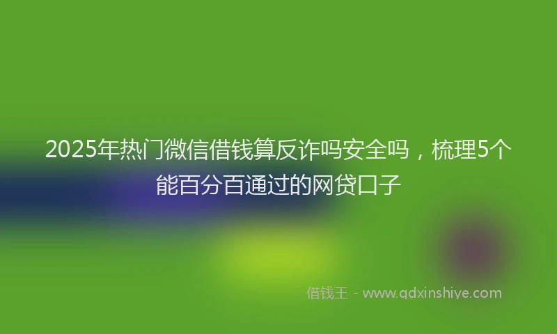 2025年热门微信借钱算反诈吗安全吗，梳理5个能百分百通过的网贷口子
