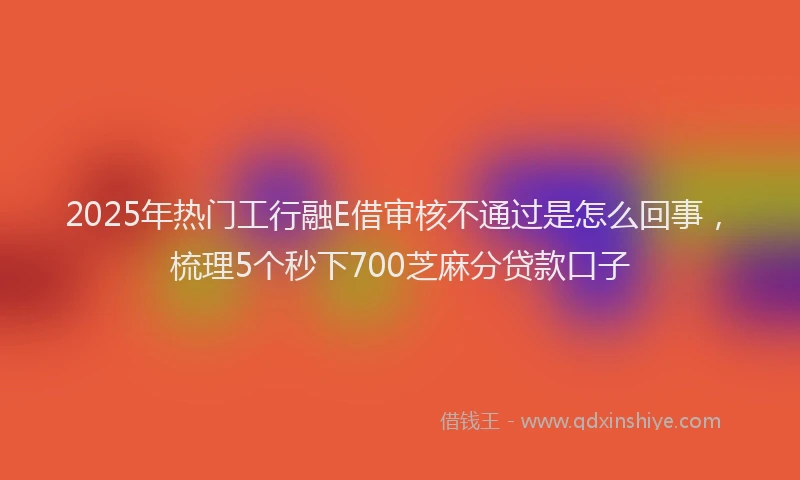 2025年热门工行融E借审核不通过是怎么回事，梳理5个秒下700芝麻分贷款口子