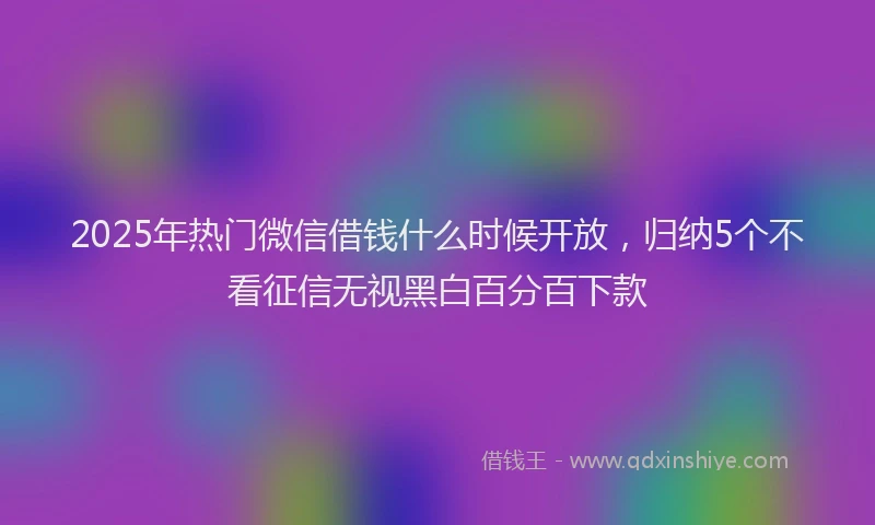 2025年热门微信借钱什么时候开放，归纳5个不看征信无视黑白百分百下款
