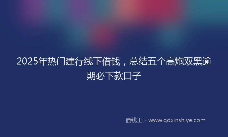 2025年热门建行线下借钱，总结五个高炮双黑逾期必下款口子