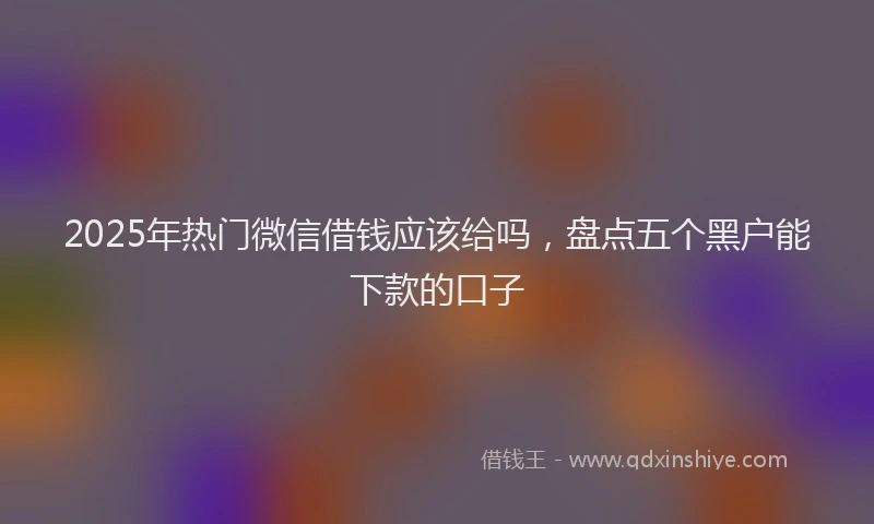 2025年热门微信借钱应该给吗，盘点五个黑户能下款的口子