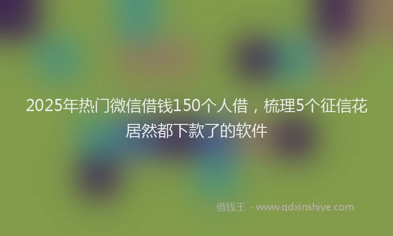 2025年热门微信借钱150个人借，梳理5个征信花居然都下款了的软件