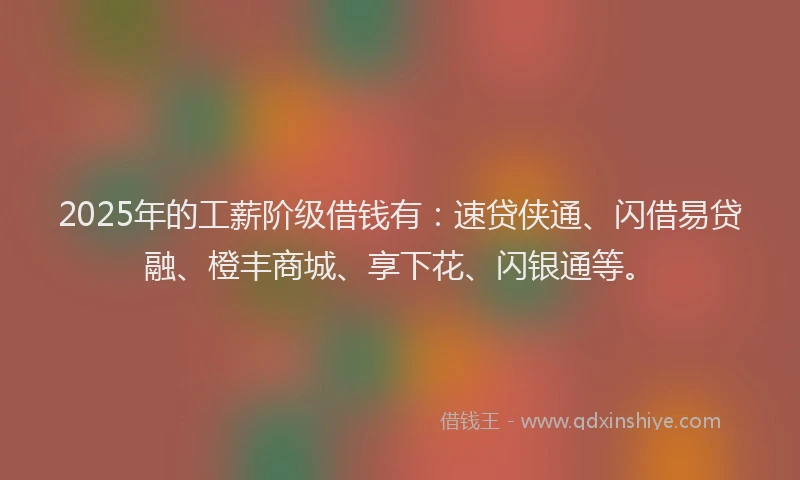 2025年的工薪阶级借钱有：速贷侠通、闪借易贷融、橙丰商城、享下花、闪银通等。