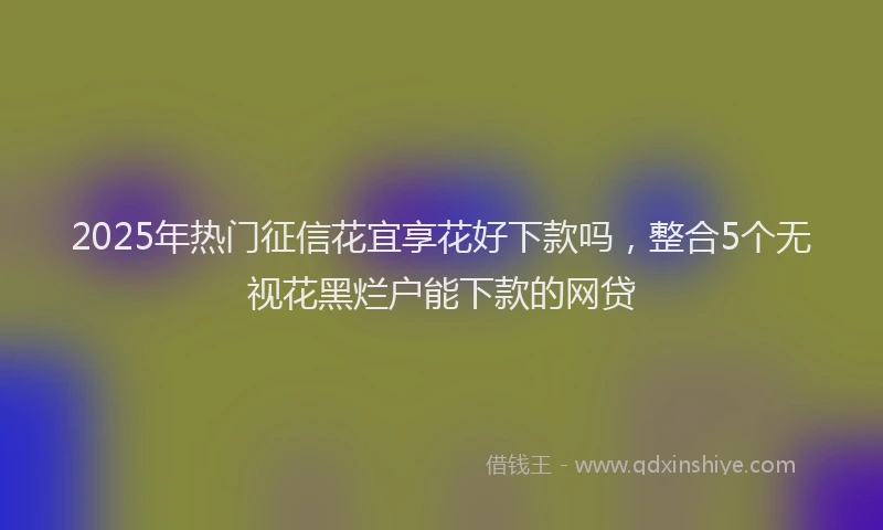 2025年热门征信花宜享花好下款吗，整合5个无视花黑烂户能下款的网贷