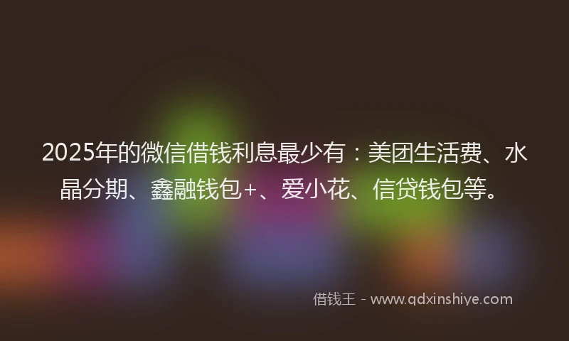 2025年的微信借钱利息最少有：美团生活费、水晶分期、鑫融钱包+、爱小花、信贷钱包等。