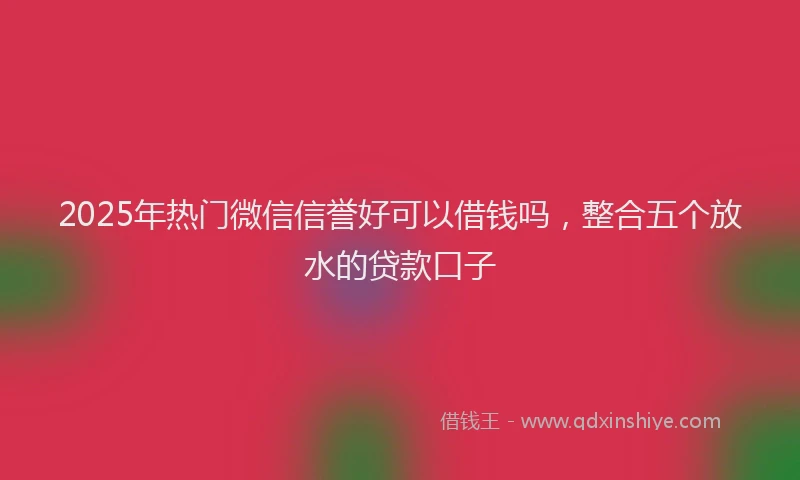 2025年热门微信信誉好可以借钱吗，整合五个放水的贷款口子