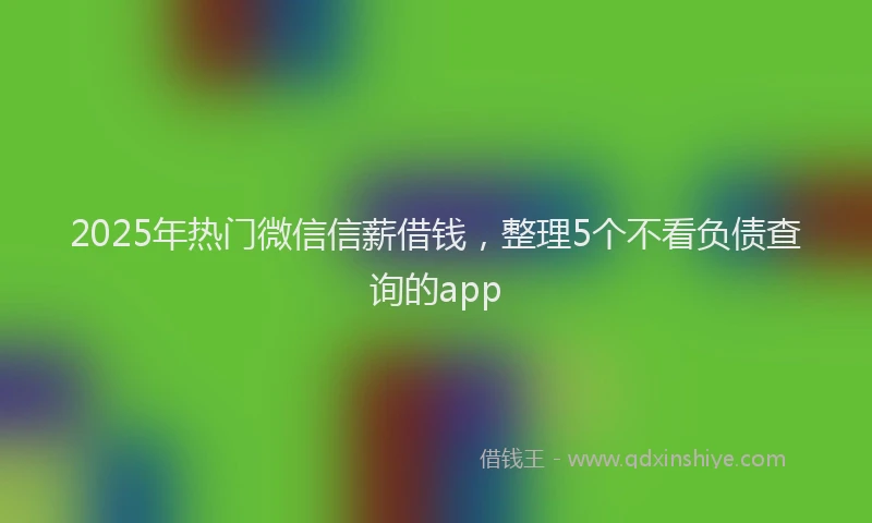2025年热门微信信薪借钱，整理5个不看负债查询的app
