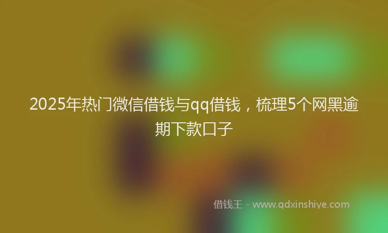 2025年热门微信借钱与qq借钱，梳理5个网黑逾期下款口子