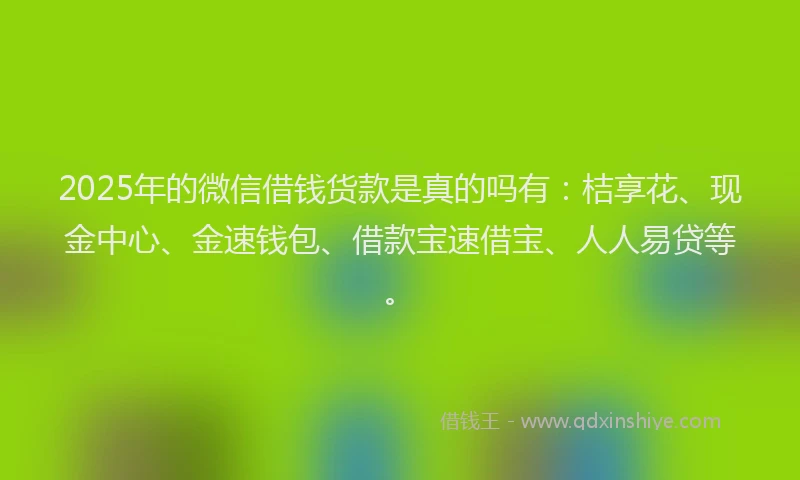 2025年的微信借钱货款是真的吗有：桔享花、现金中心、金速钱包、借款宝速借宝、人人易贷等。