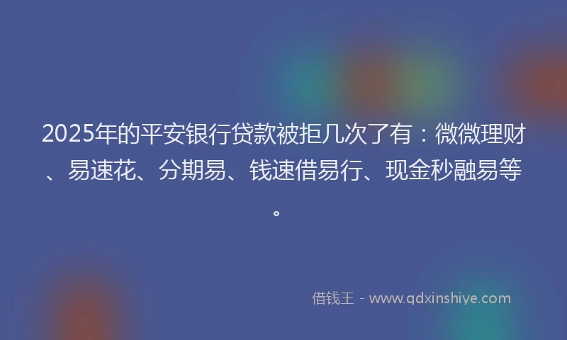 2025年的平安银行贷款被拒几次了有：微微理财、易速花、分期易、钱速借易行、现金秒融易等。