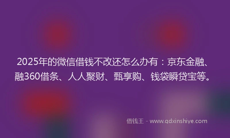 2025年的微信借钱不改还怎么办有：京东金融、融360借条、人人聚财、甄享购、钱袋瞬贷宝等。