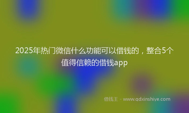 2025年热门微信什么功能可以借钱的，整合5个值得信赖的借钱app