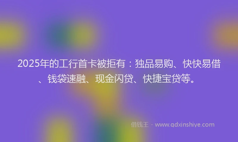 2025年的工行首卡被拒有：独品易购、快快易借、钱袋速融、现金闪贷、快捷宝贷等。