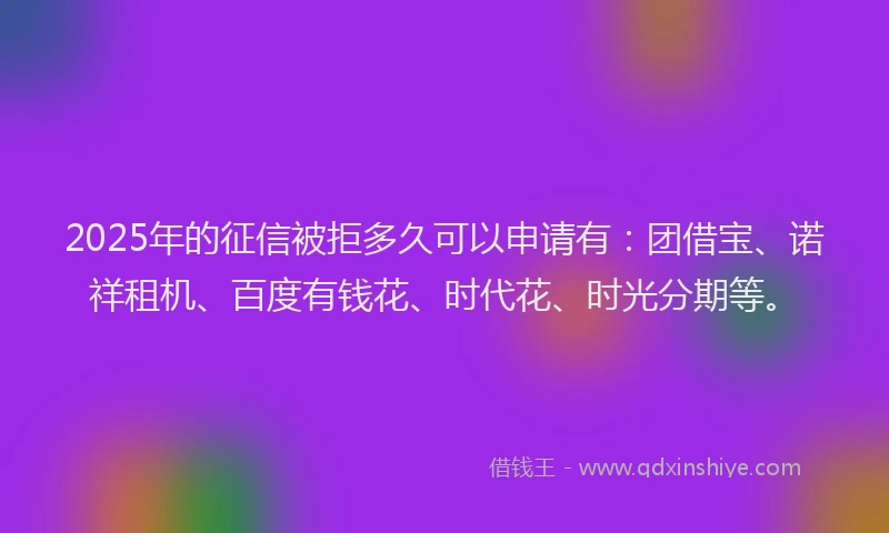 2025年的征信被拒多久可以申请有：团借宝、诺祥租机、百度有钱花、时代花、时光分期等。
