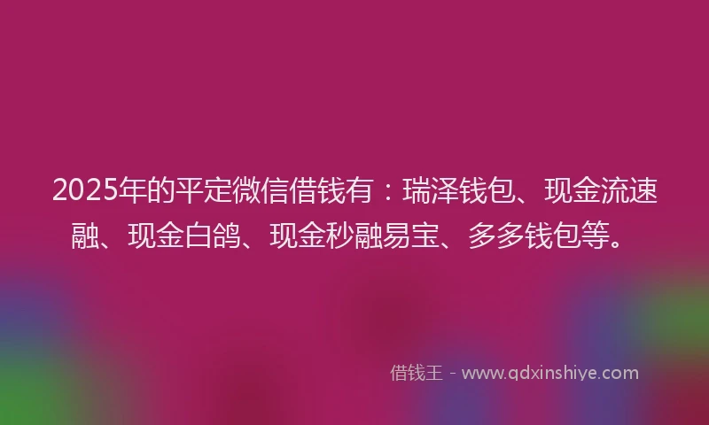 2025年的平定微信借钱有：瑞泽钱包、现金流速融、现金白鸽、现金秒融易宝、多多钱包等。