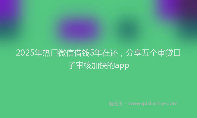 2025年热门微信借钱5年在还，分享五个审贷口子审核加快的app