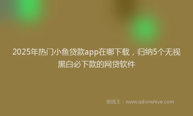 2025年热门小鱼贷款app在哪下载，归纳5个无视黑白必下款的网贷软件