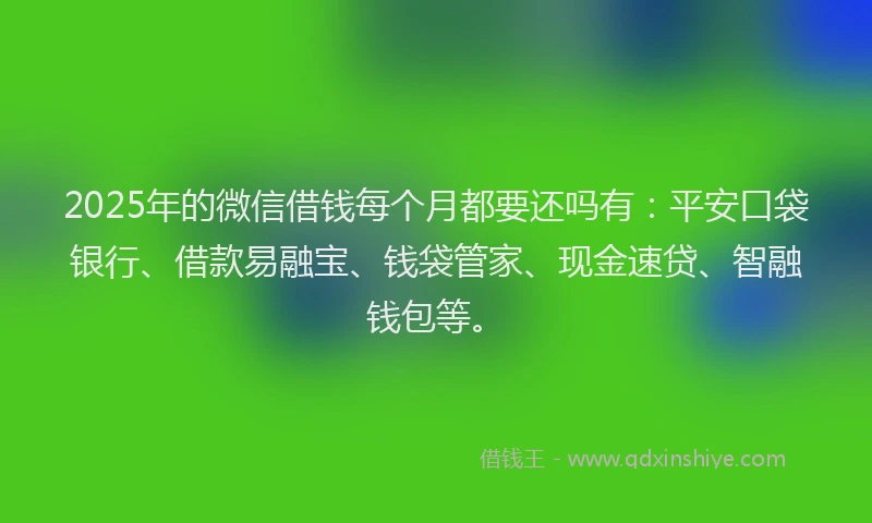 2025年的微信借钱每个月都要还吗有：平安口袋银行、借款易融宝、钱袋管家、现金速贷、智融钱包等。