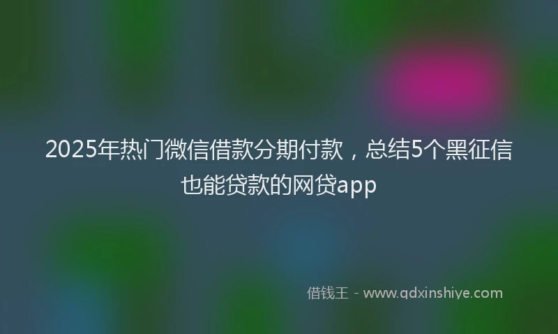 2025年热门微信借款分期付款，总结5个黑征信也能贷款的网贷app