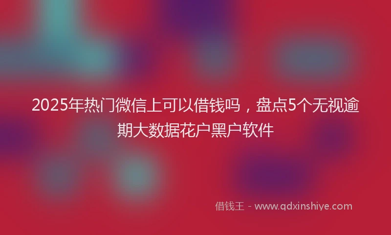 2025年热门微信上可以借钱吗，盘点5个无视逾期大数据花户黑户软件