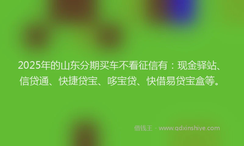 2025年的山东分期买车不看征信有：现金驿站、信贷通、快捷贷宝、哆宝贷、快借易贷宝盒等。
