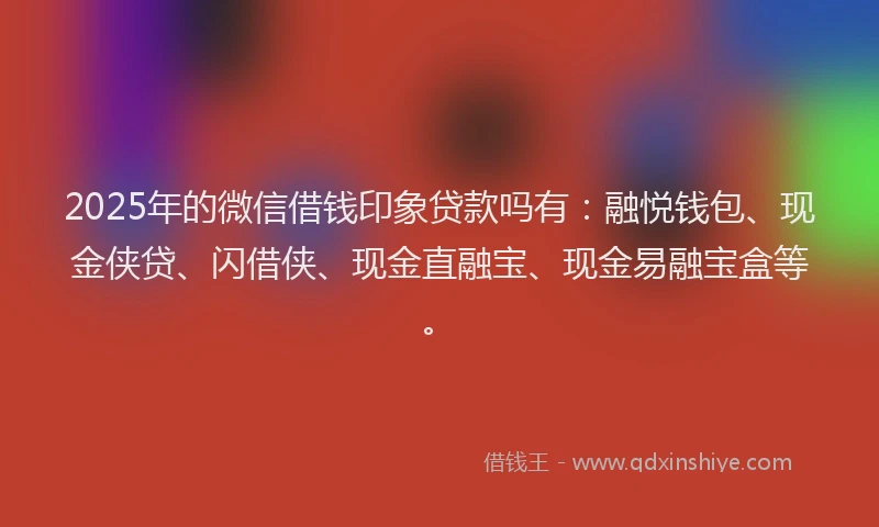 2025年的微信借钱印象贷款吗有：融悦钱包、现金侠贷、闪借侠、现金直融宝、现金易融宝盒等。